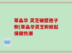 草晶华 灵芝破壁孢子粉(草晶华灵芝粉掀起保健热潮