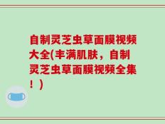 自制灵芝虫草面膜视频大全(丰满肌肤，自制灵芝虫草面膜视频全集！)