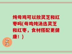 炖母鸡可以放灵芝和红枣吗(母鸡炖汤选灵芝和红枣，食材搭配更健康！)