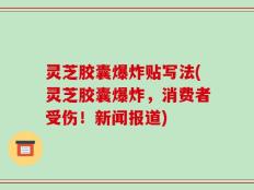 灵芝胶囊爆炸贴写法(灵芝胶囊爆炸，消费者受伤！新闻报道)