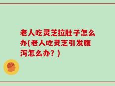 老人吃灵芝拉肚子怎么办(老人吃灵芝引发腹泻怎么办？)