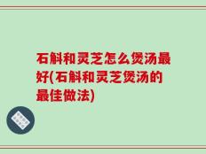 石斛和灵芝怎么煲汤最好(石斛和灵芝煲汤的最佳做法)
