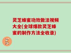 灵芝蜂蜜功效做法视频大全(全球爆款灵芝蜂蜜的制作方法全收录)