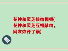 花神和灵芝接吻视频(花神和灵芝互相献吻，网友炸开了锅)