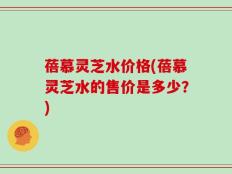 蓓慕灵芝水价格(蓓慕灵芝水的售价是多少？)