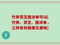 竹笋灵芝西洋参可以(竹笋、灵芝、西洋参，三种食材健康又美味)