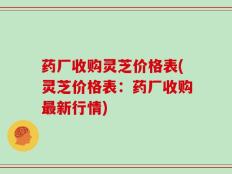 药厂收购灵芝价格表(灵芝价格表：药厂收购最新行情)