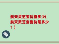 航天灵芝宝价格多少(航天灵芝宝售价是多少？)