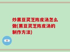 炒黑豆灵芝陈皮汤怎么做(黑豆灵芝陈皮汤的制作方法)