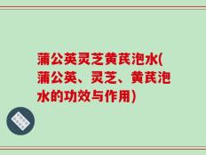 蒲公英灵芝黄芪泡水(蒲公英、灵芝、黄芪泡水的功效与作用)