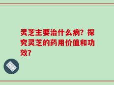 灵芝主要治什么病？探究灵芝的药用价值和功效？