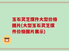 玉石灵芝摆件大型价格图片(大型玉石灵芝摆件价格图片展示)