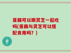 莲藕可以跟灵芝一起吃吗(莲藕与灵芝可以搭配食用吗？)