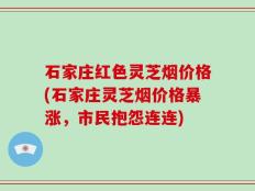 石家庄红色灵芝烟价格(石家庄灵芝烟价格暴涨，市民抱怨连连)