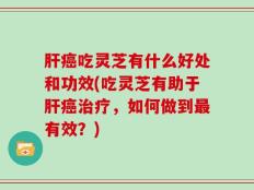 肝癌吃灵芝有什么好处和功效(吃灵芝有助于肝癌治疗，如何做到最有效？)