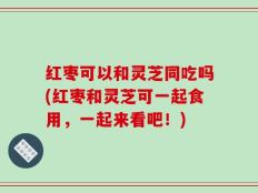 红枣可以和灵芝同吃吗(红枣和灵芝可一起食用，一起来看吧！)