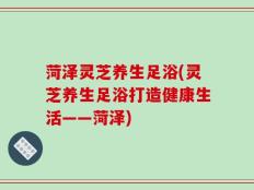 菏泽灵芝养生足浴(灵芝养生足浴打造健康生活——菏泽)