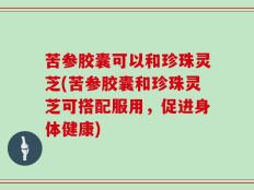 苦参胶囊可以和珍珠灵芝(苦参胶囊和珍珠灵芝可搭配服用，促进身体健康)