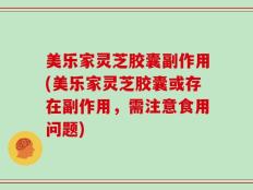 美乐家灵芝胶囊副作用(美乐家灵芝胶囊或存在副作用，需注意食用问题)