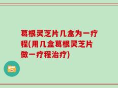 葛根灵芝片几盒为一疗程(用几盒葛根灵芝片做一疗程治疗)