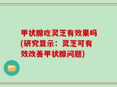 甲状腺吃灵芝有效果吗(研究显示：灵芝可有效改善甲状腺问题)