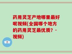 药用灵芝产地哪里最好呢视频(全国哪个地方的药用灵芝最优质？-视频)