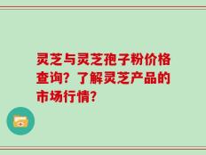 灵芝与灵芝孢子粉价格查询？了解灵芝产品的市场行情？