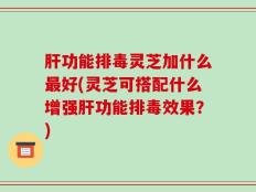 肝功能排毒灵芝加什么最好(灵芝可搭配什么增强肝功能排毒效果？)