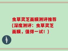 虫草灵芝面膜测评推荐(深度测评：虫草灵芝面膜，值得一试！)