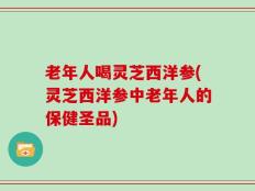 老年人喝灵芝西洋参(灵芝西洋参中老年人的保健圣品)