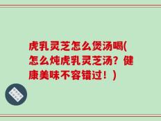 虎乳灵芝怎么煲汤喝(怎么炖虎乳灵芝汤？健康美味不容错过！)