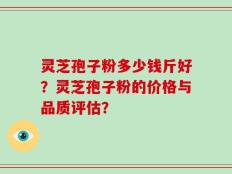 灵芝孢子粉多少钱斤好？灵芝孢子粉的价格与品质评估？