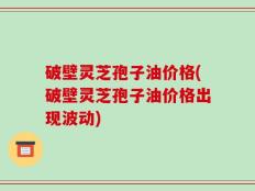 破壁灵芝孢子油价格(破壁灵芝孢子油价格出现波动)