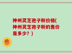 神州灵芝孢子粉价格(神州灵芝孢子粉的售价是多少？)