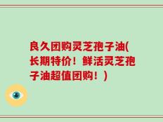 良久团购灵芝孢子油(长期特价！鲜活灵芝孢子油超值团购！)