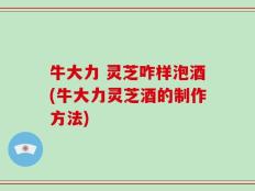 牛大力 灵芝咋样泡酒(牛大力灵芝酒的制作方法)