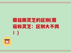 蘑菇跟灵芝的区别(蘑菇和灵芝：区别大不同！)