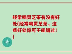经常喝灵芝茶有没有好处(经常喝灵芝茶，这些好处你可不能错过！)