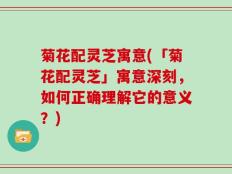 菊花配灵芝寓意(「菊花配灵芝」寓意深刻，如何正确理解它的意义？)