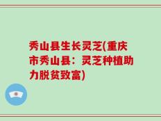 秀山县生长灵芝(重庆市秀山县：灵芝种植助力脱贫致富)