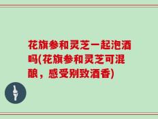花旗参和灵芝一起泡酒吗(花旗参和灵芝可混酿，感受别致酒香)