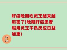 肝癌晚期吃灵芝越来越厉害了(晚期肝癌患者服用灵芝不良反应日益加重)