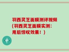 羽西灵芝面膜测评视频(羽西灵芝面膜实测：用后惊叹效果！)