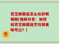 灵芝鲜蘑菇怎么吃好呢视频(视频分享：如何将灵芝鲜蘑菇烹饪得美味可口？)