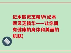 纪本熙灵芝精华(纪本熙灵芝精华——让你拥有健康的身体和美丽的肌肤)