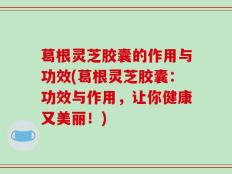 葛根灵芝胶囊的作用与功效(葛根灵芝胶囊：功效与作用，让你健康又美丽！)