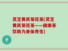 灵芝黄芪菊花茶(灵芝黄芪菊花茶——健康茶饮助力身体养生)
