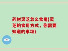 药材灵芝怎么食用(灵芝的食用方式，你需要知道的事项)