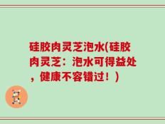 硅胶肉灵芝泡水(硅胶肉灵芝：泡水可得益处，健康不容错过！)