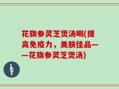 花旗参灵芝煲汤喝(提高免疫力，美肤佳品——花旗参灵芝煲汤)